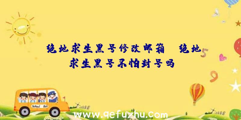 「绝地求生黑号修改邮箱」|绝地求生黑号不怕封号吗